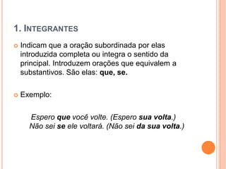 1. INTEGRANTES
 Indicam que a oração subordinada por elas
introduzida completa ou integra o sentido da
principal. Introduzem orações que equivalem a
substantivos. São elas: que, se.
 Exemplo:
Espero que você volte. (Espero sua volta.)
Não sei se ele voltará. (Não sei da sua volta.)
 