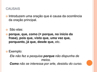 CAUSAIS
 Introduzem uma oração que é causa da ocorrência
da oração principal.
 São elas:
 porque, que, como (= porque, no início da
frase), pois que, visto que, uma vez que,
porquanto, já que, desde que, etc.
 Exemplo:
Ele não fez a pesquisa porque não dispunha de
meios.
Como não se interessa por arte, desistiu do curso.
 