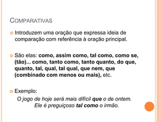 COMPARATIVAS
 Introduzem uma oração que expressa ideia de
comparação com referência à oração principal.
 São elas: como, assim como, tal como, como se,
(tão)... como, tanto como, tanto quanto, do que,
quanto, tal, qual, tal qual, que nem, que
(combinado com menos ou mais), etc.
 Exemplo:
O jogo de hoje será mais difícil que o de ontem.
Ele é preguiçoso tal como o irmão.
 
