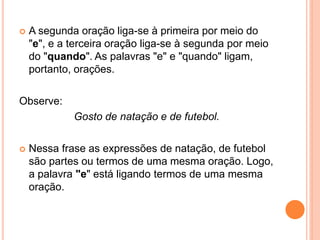  A segunda oração liga-se à primeira por meio do
"e", e a terceira oração liga-se à segunda por meio
do "quando". As palavras "e" e "quando" ligam,
portanto, orações.
Observe:
Gosto de natação e de futebol.
 Nessa frase as expressões de natação, de futebol
são partes ou termos de uma mesma oração. Logo,
a palavra "e" está ligando termos de uma mesma
oração.
 