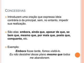 CONCESSIVAS
 Introduzem uma oração que expressa ideia
contrária à da principal, sem, no entanto, impedir
sua realização.
 São elas: embora, ainda que, apesar de que, se
bem que, mesmo que, por mais que, posto que,
conquanto, etc.
 Exemplo:
Embora fosse tarde, fomos visitá-lo.
Eu não desistirei desse plano mesmo que todos
me abandonem.
 