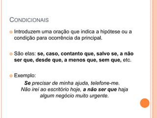 CONDICIONAIS
 Introduzem uma oração que indica a hipótese ou a
condição para ocorrência da principal.
 São elas: se, caso, contanto que, salvo se, a não
ser que, desde que, a menos que, sem que, etc.
 Exemplo:
Se precisar de minha ajuda, telefone-me.
Não irei ao escritório hoje, a não ser que haja
algum negócio muito urgente.
 