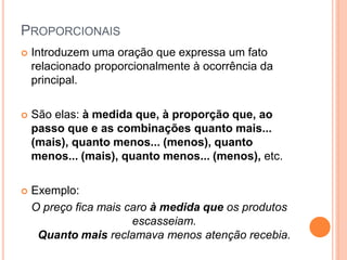 PROPORCIONAIS
 Introduzem uma oração que expressa um fato
relacionado proporcionalmente à ocorrência da
principal.
 São elas: à medida que, à proporção que, ao
passo que e as combinações quanto mais...
(mais), quanto menos... (menos), quanto
menos... (mais), quanto menos... (menos), etc.
 Exemplo:
O preço fica mais caro à medida que os produtos
escasseiam.
Quanto mais reclamava menos atenção recebia.
 