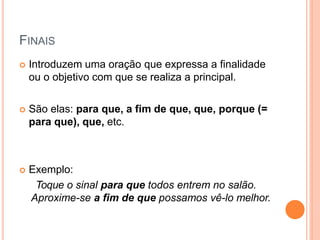 FINAIS
 Introduzem uma oração que expressa a finalidade
ou o objetivo com que se realiza a principal.
 São elas: para que, a fim de que, que, porque (=
para que), que, etc.
 Exemplo:
Toque o sinal para que todos entrem no salão.
Aproxime-se a fim de que possamos vê-lo melhor.
 