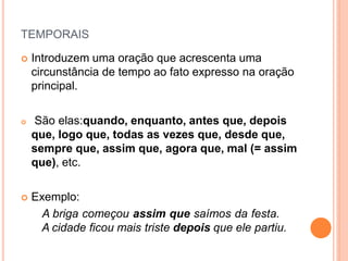 TEMPORAIS
 Introduzem uma oração que acrescenta uma
circunstância de tempo ao fato expresso na oração
principal.
 São elas:quando, enquanto, antes que, depois
que, logo que, todas as vezes que, desde que,
sempre que, assim que, agora que, mal (= assim
que), etc.
 Exemplo:
A briga começou assim que saímos da festa.
A cidade ficou mais triste depois que ele partiu.
 