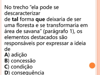 No trecho “ela pode se
descaracterizar
de tal forma que deixaria de ser
uma floresta e se transformaria em
área de savana” (parágrafo 1), os
elementos destacados são
responsáveis por expressar a ideia
de
A) adição
B) concessão
C) condição
D) consequência
 