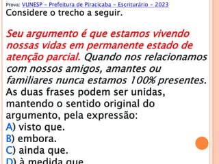 Prova: VUNESP - Prefeitura de Piracicaba - Escriturário - 2023
Considere o trecho a seguir.
Seu argumento é que estamos vivendo
nossas vidas em permanente estado de
atenção parcial. Quando nos relacionamos
com nossos amigos, amantes ou
familiares nunca estamos 100% presentes.
As duas frases podem ser unidas,
mantendo o sentido original do
argumento, pela expressão:
A) visto que.
B) embora.
C) ainda que.
 