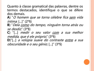 Quanto à classe gramatical das palavras, dentre os
termos destacados, identifique o que se difere
dos demais.
A) “O homem que se torna célebre fica sem vida
íntima: [...]” (2º§)
B) “Dela como do tempo, ninguém torna atrás ou
se desdiz.” (3º§)
C) “[...] medir o seu valor com a sua melhor
medida, que é ele próprio.” (3º§)
D)“[...] a volúpia suave do contraste entre a sua
obscuridade e o seu gênio; [...]” (3º§)
 
