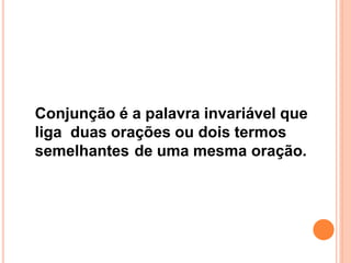 Conjunção é a palavra invariável que
liga duas orações ou dois termos
semelhantes de uma mesma oração.
 