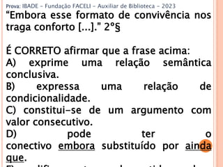Prova: IBADE - Fundação FACELI - Auxiliar de Biblioteca - 2023
“Embora esse formato de convivência nos
traga conforto [...].” 2º§
É CORRETO afirmar que a frase acima:
A) exprime uma relação semântica
conclusiva.
B) expressa uma relação de
condicionalidade.
C) constitui-se de um argumento com
valor consecutivo.
D) pode ter o
conectivo embora substituído por ainda
que.
 
