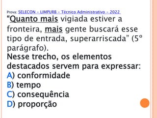 Prova: SELECON - LIMPURB - Técnico Administrativo - 2022
“Quanto mais vigiada estiver a
fronteira, mais gente buscará esse
tipo de entrada, superarriscada” (5º
parágrafo).
Nesse trecho, os elementos
destacados servem para expressar:
A) conformidade
B) tempo
C) consequência
D) proporção
 