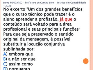 Prova: FUNDATEC - Prefeitura de Campo Bom - Técnico em Contabilidade
- 2023
No excerto “Um dos grandes benefícios
que o curso técnico pode trazer é o
aluno aprender a profissão, já que o
conteúdo será voltado para a área
profissional e suas principais funções”
Para que seja preservado o sentido
original da mensagem, é possível
substituir a locução conjuntiva
sublinhada por:
A) embora que
B) a não ser que
C) assim como
 