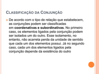 CLASSIFICAÇÃO DA CONJUNÇÃO
 De acordo com o tipo de relação que estabelecem,
as conjunções podem ser classificadas
em coordenativas e subordinativas. No primeiro
caso, os elementos ligados pela conjunção podem
ser isolados um do outro. Esse isolamento, no
entanto, não acarreta perda da unidade de sentido
que cada um dos elementos possui. Já no segundo
caso, cada um dos elementos ligados pela
conjunção depende da existência do outro
 