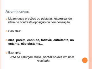 ADVERSATIVAS
 Ligam duas orações ou palavras, expressando
ideia de contraste/oposição ou compensação.
 São elas:
 mas, porém, contudo, todavia, entretanto, no
entanto, não obstante...
 Exemplo:
Não se esforçou muito, porém obteve um bom
resultado.
 