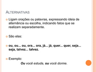 ALTERNATIVAS
 Ligam orações ou palavras, expressando ideia de
alternância ou escolha, indicando fatos que se
realizam separadamente.
 São elas:
 ou, ou... ou, ora... ora, já... já, quer... quer, seja...
seja, talvez... talvez.
 Exemplo:
Ou você estuda, ou você dorme.
 