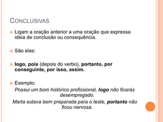 CONCLUSIVAS
 Ligam a oração anterior a uma oração que expressa
ideia de conclusão ou consequência.
 São elas:
 logo, pois (depois do verbo), portanto, por
conseguinte, por isso, assim.
 Exemplo:
Possui um bom histórico profissional, logo não ficarás
desempregado.
Marta estava bem preparada para o teste, portanto não
ficou nervosa.
 