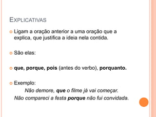 EXPLICATIVAS
 Ligam a oração anterior a uma oração que a
explica, que justifica a ideia nela contida.
 São elas:
 que, porque, pois (antes do verbo), porquanto.
 Exemplo:
Não demore, que o filme já vai começar.
Não compareci a festa porque não fui convidada.
 