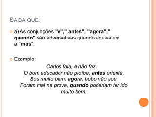 SAIBA QUE:
 a) As conjunções "e"," antes", "agora","
quando" são adversativas quando equivalem
a "mas".
 Exemplo:
Carlos fala, e não faz.
O bom educador não proíbe, antes orienta.
Sou muito bom; agora, bobo não sou.
Foram mal na prova, quando poderiam ter ido
muito bem.
 