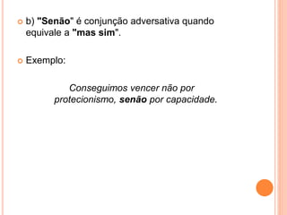  b) "Senão" é conjunção adversativa quando
equivale a "mas sim".
 Exemplo:
Conseguimos vencer não por
protecionismo, senão por capacidade.
 