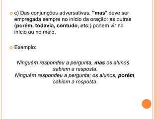  c) Das conjunções adversativas, "mas" deve ser
empregada sempre no início da oração: as outras
(porém, todavia, contudo, etc.) podem vir no
início ou no meio.
 Exemplo:
Ninguém respondeu a pergunta, mas os alunos
sabiam a resposta.
Ninguém respondeu a pergunta; os alunos, porém,
sabiam a resposta.
 