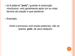  d) A palavra "pois", quando é conjunção
conclusiva, vem geralmente após um ou mais
termos da oração a que pertence.
 Exemplo:
Você o provocou com essas palavras; não se
queixe, pois, de seus ataques.
 