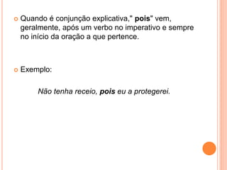  Quando é conjunção explicativa," pois" vem,
geralmente, após um verbo no imperativo e sempre
no início da oração a que pertence.
 Exemplo:
Não tenha receio, pois eu a protegerei.
 