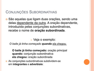 CONJUNÇÕES SUBORDINATIVAS
 São aquelas que ligam duas orações, sendo uma
delas dependente da outra. A oração dependente,
introduzida pelas conjunções subordinativas,
recebe o nome de oração subordinada.
 Veja o exemplo:
O baile já tinha começado quando ela chegou.
O baile já tinha começado: oração principal
quando: conjunção subordinativa
ela chegou: oração subordinada
 As conjunções subordinativas subdividem-se
em integrantes e adverbiais:
 
