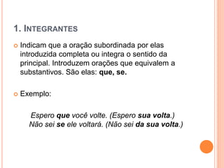 1. INTEGRANTES
 Indicam que a oração subordinada por elas
introduzida completa ou integra o sentido da
principal. Introduzem orações que equivalem a
substantivos. São elas: que, se.
 Exemplo:
Espero que você volte. (Espero sua volta.)
Não sei se ele voltará. (Não sei da sua volta.)
 