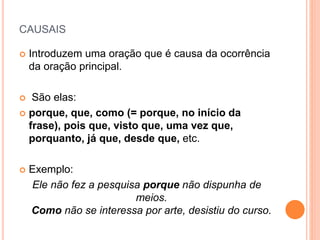 CAUSAIS
 Introduzem uma oração que é causa da ocorrência
da oração principal.
 São elas:
 porque, que, como (= porque, no início da
frase), pois que, visto que, uma vez que,
porquanto, já que, desde que, etc.
 Exemplo:
Ele não fez a pesquisa porque não dispunha de
meios.
Como não se interessa por arte, desistiu do curso.
 