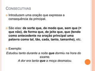 CONSECUTIVAS
 Introduzem uma oração que expressa a
consequência da principal.
 São elas: de sorte que, de modo que, sem que (=
que não), de forma que, de jeito que, que (tendo
como antecedente na oração principal uma
palavra como tal, tão, cada, tanto, tamanho), etc.
 Exemplo:
Estudou tanto durante a noite que dormiu na hora do
exame.
A dor era tanta que a moça desmaiou.
 