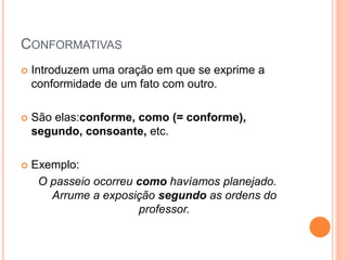 CONFORMATIVAS
 Introduzem uma oração em que se exprime a
conformidade de um fato com outro.
 São elas:conforme, como (= conforme),
segundo, consoante, etc.
 Exemplo:
O passeio ocorreu como havíamos planejado.
Arrume a exposição segundo as ordens do
professor.
 