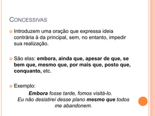 CONCESSIVAS
 Introduzem uma oração que expressa ideia
contrária à da principal, sem, no entanto, impedir
sua realização.
 São elas: embora, ainda que, apesar de que, se
bem que, mesmo que, por mais que, posto que,
conquanto, etc.
 Exemplo:
Embora fosse tarde, fomos visitá-lo.
Eu não desistirei desse plano mesmo que todos
me abandonem.
 
