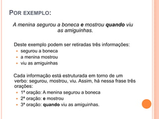 POR EXEMPLO:
A menina segurou a boneca e mostrou quando viu
as amiguinhas.
Deste exemplo podem ser retiradas três informações:
 segurou a boneca
 a menina mostrou
 viu as amiguinhas
Cada informação está estruturada em torno de um
verbo: segurou, mostrou, viu. Assim, há nessa frase três
orações:
 1ª oração: A menina segurou a boneca
 2ª oração: e mostrou
 3ª oração: quando viu as amiguinhas.
 