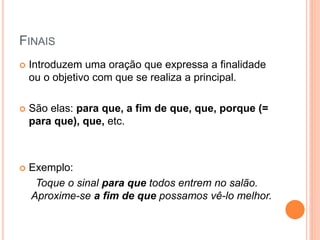 FINAIS
 Introduzem uma oração que expressa a finalidade
ou o objetivo com que se realiza a principal.
 São elas: para que, a fim de que, que, porque (=
para que), que, etc.
 Exemplo:
Toque o sinal para que todos entrem no salão.
Aproxime-se a fim de que possamos vê-lo melhor.
 
