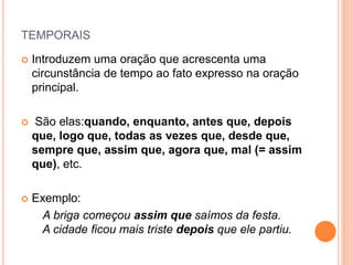 TEMPORAIS
 Introduzem uma oração que acrescenta uma
circunstância de tempo ao fato expresso na oração
principal.
 São elas:quando, enquanto, antes que, depois
que, logo que, todas as vezes que, desde que,
sempre que, assim que, agora que, mal (= assim
que), etc.
 Exemplo:
A briga começou assim que saímos da festa.
A cidade ficou mais triste depois que ele partiu.
 