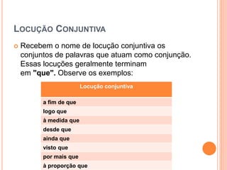 LOCUÇÃO CONJUNTIVA
 Recebem o nome de locução conjuntiva os
conjuntos de palavras que atuam como conjunção.
Essas locuções geralmente terminam
em "que". Observe os exemplos:
Locução conjuntiva
a fim de que
logo que
à medida que
desde que
ainda que
visto que
por mais que
à proporção que
 