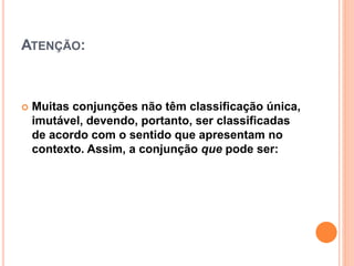 ATENÇÃO:
 Muitas conjunções não têm classificação única,
imutável, devendo, portanto, ser classificadas
de acordo com o sentido que apresentam no
contexto. Assim, a conjunção que pode ser:
 