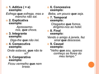  1. Aditiva ( = e)
exemplo:
Esfrega que esfrega, mas a
mancha não sai.
 2. Explicativa
exemplo:
Apressemo-
nos, que chove.
 3. Integrante
exemplo:
Diga-lhe que não irei.
 4. Consecutiva
exemplo:
Onde estavas, que não te
vi?
 5. Comparativa
exemplo:
Ficou vermelho que nem
brasa.
 6. Concessiva
exemplo:
Beba, um pouco que seja.
 7. Temporal
exemplo:
Chegados que fomos,
dirigimo-nos ao hotel.
 8. Final
exemplo:
Vendo o amigo à janela, fez
sinal que descesse.
 9. Causal
exemplo:
"Velho que sou, apenas
conheço as flores do
meu tempo."
 
