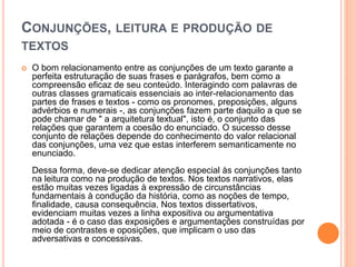 CONJUNÇÕES, LEITURA E PRODUÇÃO DE
TEXTOS
 O bom relacionamento entre as conjunções de um texto garante a
perfeita estruturação de suas frases e parágrafos, bem como a
compreensão eficaz de seu conteúdo. Interagindo com palavras de
outras classes gramaticais essenciais ao inter-relacionamento das
partes de frases e textos - como os pronomes, preposições, alguns
advérbios e numerais -, as conjunções fazem parte daquilo a que se
pode chamar de " a arquitetura textual", isto é, o conjunto das
relações que garantem a coesão do enunciado. O sucesso desse
conjunto de relações depende do conhecimento do valor relacional
das conjunções, uma vez que estas interferem semanticamente no
enunciado.
Dessa forma, deve-se dedicar atenção especial às conjunções tanto
na leitura como na produção de textos. Nos textos narrativos, elas
estão muitas vezes ligadas à expressão de circunstâncias
fundamentais à condução da história, como as noções de tempo,
finalidade, causa consequência. Nos textos dissertativos,
evidenciam muitas vezes a linha expositiva ou argumentativa
adotada - é o caso das exposições e argumentações construídas por
meio de contrastes e oposições, que implicam o uso das
adversativas e concessivas.
 