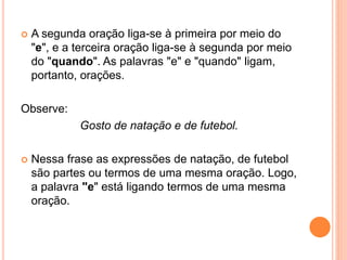 A segunda oração liga-se à primeira por meio do
"e", e a terceira oração liga-se à segunda por meio
do "quando". As palavras "e" e "quando" ligam,
portanto, orações.
Observe:
Gosto de natação e de futebol.
 Nessa frase as expressões de natação, de futebol
são partes ou termos de uma mesma oração. Logo,
a palavra "e" está ligando termos de uma mesma
oração.
 