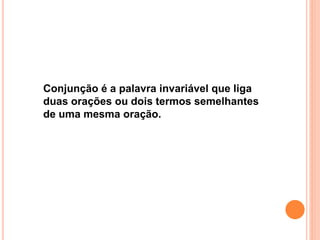 Conjunção é a palavra invariável que liga
duas orações ou dois termos semelhantes
de uma mesma oração.
 