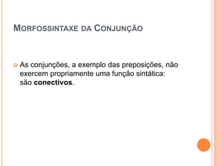 MORFOSSINTAXE DA CONJUNÇÃO
 As conjunções, a exemplo das preposições, não
exercem propriamente uma função sintática:
são conectivos.
 