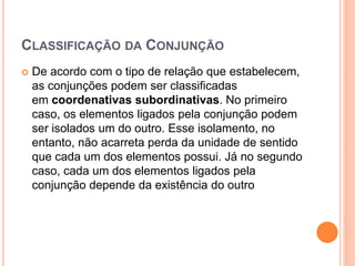 CLASSIFICAÇÃO DA CONJUNÇÃO
 De acordo com o tipo de relação que estabelecem,
as conjunções podem ser classificadas
em coordenativas subordinativas. No primeiro
caso, os elementos ligados pela conjunção podem
ser isolados um do outro. Esse isolamento, no
entanto, não acarreta perda da unidade de sentido
que cada um dos elementos possui. Já no segundo
caso, cada um dos elementos ligados pela
conjunção depende da existência do outro
 