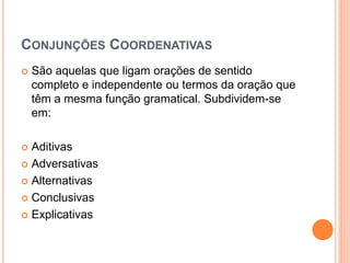 CONJUNÇÕES COORDENATIVAS
 São aquelas que ligam orações de sentido
completo e independente ou termos da oração que
têm a mesma função gramatical. Subdividem-se
em:
 Aditivas
 Adversativas
 Alternativas
 Conclusivas
 Explicativas
 