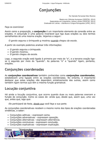 12/06/2018 Conjunções - Língua Portuguesa - InfoEscola
https://www.infoescola.com/portugues/conjuncoes/ 1/5
Conjunções
Por Daniele Fernanda Feliz Moreira
Mestre em Ciências Humanas (CEFETRJ, 2014)
Especialista em Linguística, Letras e Artes (CEFETRJ, 2013)
Graduada em Letras - Literatura e Língua Portuguesa (UFRJ, 2011)
Faça os exercícios!
Assim como a preposição, a conjunção é um importante elemento de conexão entre as
orações. A conjunção é uma palavra invariável que liga duas orações ou dois termos
semelhantes de uma mesma oração. Vejamos a seguir:
O garoto segurou o brinquedo e mostrou quando chegou da escola.
A partir do exemplo podemos analisar três informações:
O garoto segurou o brinquedo.
O garoto mostrou.
O garoto chegou da escola.
Logo, a segunda oração está ligada à primeira por meio do "e", e a terceira oração liga-
se à segunda por meio do "quando". As palavras "e" e "quando" ligam, portanto,
orações.
Conjunções coordenadas
As conjunções coordenativas também conhecidas como conjunções coordenadas,
estabelecem uma ligação entre as orações coordenadas. No entanto, é importante
destacar que estas orações não dependem sintaticamente das outras, assim como
também ligam termos que têm a mesma função gramatical.
Locução conjuntiva
Há ainda a locução conjuntiva, que ocorre quando duas ou mais palavras exercem a
função de conjunção. Como os casos de: ainda que, desde que, assim que, uma vez
que, antes que, logo que:
Ele participará da festa, desde que você faça a sua parte.
As conjunções coordenativas recebem o mesmo nome dos tipos de orações coordenadas
sindéticas, a saber:
Conjunções aditivas - expressam soma.
Conjunções adversativas - expressam oposição.
Conjunções alternativas - expressam alternância.
Conjunções conclusivas - expressam conclusão.
Conjunções explicativas - expressam explicação.
Tipos Conjunções Exemplos
Aditivas e, mas ainda, mas também, nem... Gosta de chocolate, mas
também de vegetais.
 