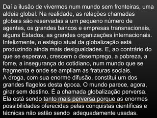 Daí a ilusão de vivermos num mundo sem fronteiras, uma
aldeia global. Na realidade, as relações chamadas
globais são reservadas a um pequeno número de
agentes, os grandes bancos e empresas transnacionais,
alguns Estados, as grandes organizações internacionais.
Infelizmente, o estágio atual da globalização está
produzindo ainda mais desigualdades. E, ao contrário do
que se esperava, crescem o desemprego, a pobreza, a
fome, a insegurança do cotidiano, num mundo que se
fragmenta e onde se ampliam as fraturas sociais.
A droga, com sua enorme difusão, constitui um dos
grandes flagelos desta época. O mundo parece, agora,
girar sem destino. É a chamada globalização perversa.
Ela está sendo tanto mais perversa porque as enormes
possibilidades oferecidas pelas conquistas científicas e
técnicas não estão sendo adequadamente usadas.
 