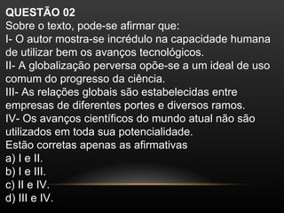 QUESTÃO 02
Sobre o texto, pode-se afirmar que:
I- O autor mostra-se incrédulo na capacidade humana
de utilizar bem os avanços tecnológicos.
II- A globalização perversa opõe-se a um ideal de uso
comum do progresso da ciência.
III- As relações globais são estabelecidas entre
empresas de diferentes portes e diversos ramos.
IV- Os avanços científicos do mundo atual não são
utilizados em toda sua potencialidade.
Estão corretas apenas as afirmativas
a) I e II.
b) I e III.
c) II e IV.
d) III e IV.
 