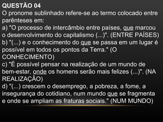 QUESTÃO 04
O pronome sublinhado refere-se ao termo colocado entre
parênteses em:
a) "O processo de intercâmbio entre países, que marcou
o desenvolvimento do capitalismo (...)". (ENTRE PAÍSES)
b) "(...) e o conhecimento do que se passa em um lugar é
possível em todos os pontos da Terra." (O
CONHECIMENTO)
c) "É possível pensar na realização de um mundo de
bem-estar, onde os homens serão mais felizes (...)". (NA
REALIZAÇÃO)
d) "(...) crescem o desemprego, a pobreza, a fome, a
insegurança do cotidiano, num mundo que se fragmenta
e onde se ampliam as fraturas sociais." (NUM MUNDO)
 
