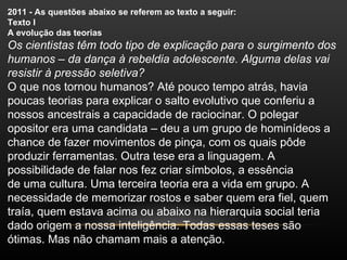 2011 - As questões abaixo se referem ao texto a seguir:
Texto I
A evolução das teorias
Os cientistas têm todo tipo de explicação para o surgimento dos
humanos – da dança à rebeldia adolescente. Alguma delas vai
resistir à pressão seletiva?
O que nos tornou humanos? Até pouco tempo atrás, havia
poucas teorias para explicar o salto evolutivo que conferiu a
nossos ancestrais a capacidade de raciocinar. O polegar
opositor era uma candidata – deu a um grupo de hominídeos a
chance de fazer movimentos de pinça, com os quais pôde
produzir ferramentas. Outra tese era a linguagem. A
possibilidade de falar nos fez criar símbolos, a essência
de uma cultura. Uma terceira teoria era a vida em grupo. A
necessidade de memorizar rostos e saber quem era fiel, quem
traía, quem estava acima ou abaixo na hierarquia social teria
dado origem a nossa inteligência. Todas essas teses são
ótimas. Mas não chamam mais a atenção.
 
