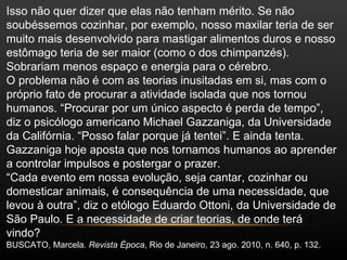 Isso não quer dizer que elas não tenham mérito. Se não
soubéssemos cozinhar, por exemplo, nosso maxilar teria de ser
muito mais desenvolvido para mastigar alimentos duros e nosso
estômago teria de ser maior (como o dos chimpanzés).
Sobrariam menos espaço e energia para o cérebro.
O problema não é com as teorias inusitadas em si, mas com o
próprio fato de procurar a atividade isolada que nos tornou
humanos. “Procurar por um único aspecto é perda de tempo”,
diz o psicólogo americano Michael Gazzaniga, da Universidade
da Califórnia. “Posso falar porque já tentei”. E ainda tenta.
Gazzaniga hoje aposta que nos tornamos humanos ao aprender
a controlar impulsos e postergar o prazer.
“Cada evento em nossa evolução, seja cantar, cozinhar ou
domesticar animais, é consequência de uma necessidade, que
levou à outra”, diz o etólogo Eduardo Ottoni, da Universidade de
São Paulo. E a necessidade de criar teorias, de onde terá
vindo?
BUSCATO, Marcela. Revista Época, Rio de Janeiro, 23 ago. 2010, n. 640, p. 132.
 